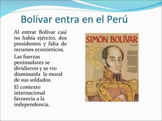 Bolívar entra en el Perú
Al entrar Bolívar casi
no había ejército, dos
presidentes y falta de
recursos económicos.
Las fuerzas
peninsulares se
dividieron y se vio
disminuida la moral
de sus soldados.
El contexto
internacional
favorecía a la
independencia.
 