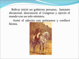 Bolívar inició un gobierno peruano, bastante
dictatorial, desconoció el Congreso y ejerció el
mando con un solo ministro.
   Armó el ejército con préstamos y confiscó
bienes.
 