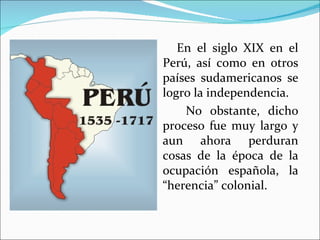 En el siglo XIX en el
Perú, así como en otros
países sudamericanos se
logro la independencia.
    No obstante, dicho
proceso fue muy largo y
aun ahora perduran
cosas de la época de la
ocupación española, la
“herencia” colonial.
 