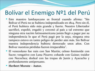 Bolívar el Enemigo Nº1 del Perú
 Este maestro lambayecano es frontal cuando afirma: "Sin
  Bolívar el Perú no se hubiera independizado en 1824. Pero sin él,
  el Perú hubiera sido más grande y fuerte. Nuestro Libertador
  sacrificó, expolió, engañó y cercenó al país a tal extremo que
  ninguna otra nación latinoamericana jamás llegó a pagar por su
  independencia lo que el Perú pagó por la suya, ninguna otra
  tampoco estuvo en tanto peligro de perder aún más. Sin Bolívar
  nuestra independencia hubiera demorado unos años. Con
  Bolívar nuestras pérdidas fueron irreparables".
 El venezolano fue ruin con San Martín; celoso feminoide con
  Sucre; vengativo con Luna Pizarro; cobarde con Guisse; traidor
  con Necochea; desleal con las tropas de Junín y Ayacucho y
  profundamente antiperuano.
 Herbert Morote – Autor.
 
