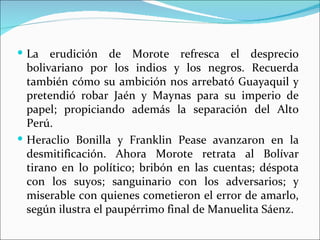  La   erudición de Morote refresca el desprecio
  bolivariano por los indios y los negros. Recuerda
  también cómo su ambición nos arrebató Guayaquil y
  pretendió robar Jaén y Maynas para su imperio de
  papel; propiciando además la separación del Alto
  Perú.
 Heraclio Bonilla y Franklin Pease avanzaron en la
  desmitificación. Ahora Morote retrata al Bolívar
  tirano en lo político; bribón en las cuentas; déspota
  con los suyos; sanguinario con los adversarios; y
  miserable con quienes cometieron el error de amarlo,
  según ilustra el paupérrimo final de Manuelita Sáenz.
 