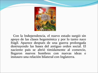 Con la Independencia, el nuevo estado surgió sin
apoyo de las clases hegemónica y por lo tanto nace
frágil. Aparece después de una guerra prolongada
destruyendo las bases del antiguo orden social. El
naciente país se abrió tímidamente al comercio,
llegaron nuevos hombres con nuevas ideas e
instauro una relación bilateral con Inglaterra.
 
