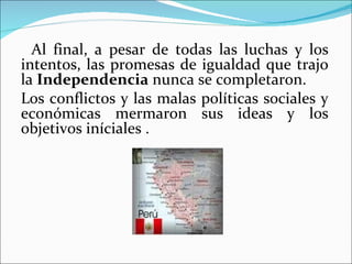 Al final, a pesar de todas las luchas y los
intentos, las promesas de igualdad que trajo
la Independencia nunca se completaron.
Los conflictos y las malas políticas sociales y
económicas mermaron sus ideas y los
objetivos iníciales .
 