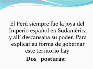 El Perú siempre fue la joya del
Imperio español en Sudamérica
y allí descansaba su poder. Para
 explicar su forma de gobernar
        este territorio hay
        Dos posturas:
 