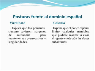 Posturas frente al dominio español
Virreinato                      Colonia
   Explica que los peruanos     Expone que el poder español
siempre tuvieron márgenes      limitó cualquier maniobra
de    autonomía         para   que pudiese realizar la clase
mantener sus prerrogativas y   dirigente y más aún las clases
singularidades.                subalternas
 