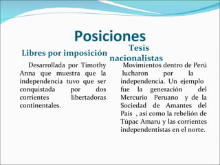 Posiciones
                          Tesis
Libres por imposición
                      nacionalistas
   Desarrollada por Timothy      Movimientos dentro de Perú
Anna que muestra que la          lucharon     por       la
independencia tuvo que ser      independencia. Un ejemplo
conquistada      por      dos   fue la generación          del
corrientes       libertadoras   Mercurio Peruano y de la
continentales.                  Sociedad de Amantes del
                                País , así como la rebelión de
                                Túpac Amaru y las corrientes
                                independentistas en el norte.
 