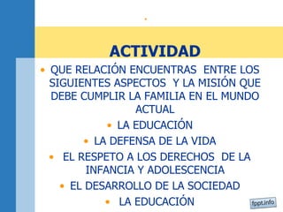 • 
ACTIVIDAD 
• QUE RELACIÓN ENCUENTRAS ENTRE LOS 
SIGUIENTES ASPECTOS Y LA MISIÓN QUE 
DEBE CUMPLIR LA FAMILIA EN EL MUNDO 
ACTUAL 
• LA EDUCACIÓN 
• LA DEFENSA DE LA VIDA 
• EL RESPETO A LOS DERECHOS DE LA 
INFANCIA Y ADOLESCENCIA 
• EL DESARROLLO DE LA SOCIEDAD 
• LA EDUCACIÓN 
