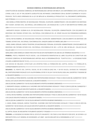 SOCIEDAD COMERCIAL DE RESPONSABILIDAD LIMITADA SRL
CONSTITUCIÓN DE SOCIEDAD COMERCIAL DE RESPONSABILIDAD LIMITADA SIN MINUTA, DE CONFORMIDAD CON EL ARTÍCULO 58
LITERAL I) DEL D. LEG. Nº 1049, DECRETO LEGISLATIVO DEL NOTARIADO, CONCORDADO CON EL DECRETO SUPREMO N° 013-2013-
PRODUCE, TEXTO UNICO ORDENADO DE LA LEY DE IMPULSO AL DESARROLLO PRODUCTIVO Y AL CRECIMIENTO EMPRESARIAL,
QUE OTORGAN:============================================================================================
- ANA GIANELLA PEREZ BENITES, DE NACIONALIDAD: PERUANA, OCUPACIÓN: ADMINISTRADOR, CON DOCUMENTO DE IDENTIDAD:
DNI 71235367, ESTADO CIVIL: SOLTERO(A), CON DOMICILIO EN: LOS NOGALES MZ. A LOTE 07 SAN MARTIN DE PORRES LIMA
LIMA===========================================================
- MARGARITA RAQUEL GUZMAN ALVA, DE NACIONALIDAD: PERUANA, OCUPACIÓN: ADMINISTRADOR, CON DOCUMENTO DE
IDENTIDAD: DNI 72028390, ESTADO CIVIL: SOLTERO(A), CON DOMICILIO EN: JR. CÉSAR VALLEJO 254 PARAMONGA BARRANCA
LIMA=======================================================================================================
- NAYELI REYES RAMIREZ, DE NACIONALIDAD: PERUANA, OCUPACIÓN: ADMINISTRADOR, CON DOCUMENTO DE IDENTIDAD: DNI
73858663, ESTADO CIVIL: SOLTERO(A), CON DOMICILIO EN: JOAQUÍN OLMEDO 627 BREÑA LIMA LIMA===================
- ANGEL DANIEL EZEQUIEL GARCIA TOLENTINO, DE NACIONALIDAD: PERUANA, OCUPACIÓN: ADMINISTRADOR, CON DOCUMENTO DE
IDENTIDAD: DNI 72074668, ESTADO CIVIL: SOLTERO(A), CON DOMICILIO EN: MZ. L LOTE 38, URB. 200 MILLAS - CALLAO CALLAO
CALLAO LIMA=====================================================================================
SEÑALANDO COMO DOMICILIO COMÚN PARA EFECTOS DE ESTE INSTRUMENTO EN LIMA EN LOS TÉRMINOS SIGUIENTES:========
PRIMERO.- POR EL PRESENTE PACTO SOCIAL, LOS OTORGANTES MANIFIESTAN SU LIBRE VOLUNTAD DE CONSTITUIR UNA
SOCIEDAD COMERCIAL DE RESPONSABILIDAD LIMITADA, BAJO LA DENOMINACIÓN DE: “TEJISTYLE S.R.L.". LA SOCIEDAD PUEDE
UTILIZAR LA ABREVIATURA DE TS S.R.L.=================================================================
LOS SOCIOS SE OBLIGAN A EFECTUAR LOS APORTES PARA LA FORMACIÓN DEL CAPITAL SOCIAL Y A FORMULAR EL
CORRESPONDIENTE ESTATUTO.===================================================================================
SEGUNDO.- EL MONTO DEL CAPITAL SOCIAL ES DE S/10000.00 (DIEZ MIL Y 00/100 SOLES), DIVIDIDO EN 10000(DIEZ
MIL) PARTICIPACIONES SOCIALES CUYO VALOR NOMINAL ES DE S/1.00 (UN Y 00/100 SOLES) CADA UNA, SUSCRITAS Y PAGADAS DE
LA SIGUIENTE MANERA:===================================================================
1. ANA GIANELLA PEREZ BENITES, SUSCRIBE 2500 PARTICIPACIONES SOCIALES Y PAGA S/ 2500.00 (DOS MIL QUINIENTOS Y 00/100
SOLES) LOS CUALES SON EFECTUADOS DE LA SIGUIENTE MANERA: ========================================
2500.00 (DOS MIL QUINIENTOS Y 00/100 SOLES) MEDIANTE APORTES EN BIENES DINERARIOS.=========================
2. MARGARITA RAQUEL GUZMAN ALVA, SUSCRIBE 2500 PARTICIPACIONES SOCIALES Y PAGA S/ 2500.00 (DOS MIL QUINIENTOS Y
00/100 SOLES) LOS CUALES SON EFECTUADOS DE LA SIGUIENTE MANERA: ======================================
2500.00 (DOS MIL QUINIENTOS Y 00/100 SOLES) MEDIANTE APORTES EN BIENES DINERARIOS.=========================
3. NAYELI REYES RAMIREZ, SUSCRIBE 2500 PARTICIPACIONES SOCIALES Y PAGA S/ 2500.00 (DOS MIL QUINIENTOS Y 00/100 SOLES)
LOS CUALES SON EFECTUADOS DE LA SIGUIENTE MANERA: ==============================================
2500.00 (DOS MIL QUINIENTOS Y 00/100 SOLES) MEDIANTE APORTES EN BIENES DINERARIOS.=========================
4. ANGEL DANIEL EZEQUIEL GARCIA TOLENTINO, SUSCRIBE 2500 PARTICIPACIONES SOCIALES Y PAGA S/ 2500.00 (DOS MIL
QUINIENTOS Y 00/100 SOLES) LOS CUALES SON EFECTUADOS DE LA SIGUIENTE MANERA: ============================
2500.00 (DOS MIL QUINIENTOS Y 00/100 SOLES) MEDIANTE APORTES EN BIENES DINERARIOS.=========================
EL CAPITAL SOCIAL SE ENCUENTRA TOTALMENTE SUSCRITO Y PAGADO=================================================
TERCERO.- LA SOCIEDAD SE REGIRA POR EL ESTATUTO SIGUIENTE Y EN TODO LO NO PREVISTO POR ESTE, SE ESTARÁ A LO
DISPUESTO POR LA LEY GENERAL DE SOCIEDADES -LEY 26887 - QUE EN ADELANTE SE LE DENOMINARA LA “LEY”.==========
ESTATUTO====================================================================================================
 