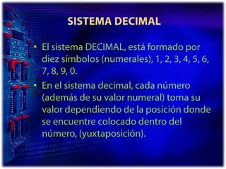  SISTEMA DECIMALEl sistema DECIMAL, está formado por diez símbolos (numerales), 1, 2, 3, 4, 5, 6, 7, 8, 9, 0.En el sistema decimal, cada número (además de su valor numeral) toma su valor dependiendo de la posición donde se encuentre colocado dentro del número, (yuxtaposición).