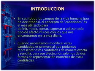 INTRODUCCIONEn casi todos los campos de la vida humana (por no decir todos), el concepto de "cantidades" es el más utilizado para definir, medir, contar, expresar o utilizar todo tipo de efectos físicos con los que nos encontramos en la vida diaria.Cuando necesitamos modificar estas cantidades, es primordial que podamos representar estas cantidades de manera exacta y sencilla, para ese efecto, nos valemos de dos formas de representación numérica de estas cantidades.