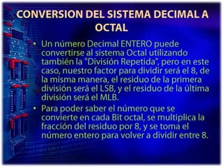  CONVERSION DEL SISTEMA DECIMAL A OCTALUn número Decimal ENTERO puede convertirse al sistema Octal utilizando también la "División Repetida", pero en este caso, nuestro factor para dividir será el 8, de la misma manera, el residuo de la primera división será el LSB, y el residuo de la última división será el MLB. Para poder saber el número que se convierte en cada Bit octal, se multiplica la fracción del residuo por 8, y se toma el número entero para volver a dividir entre 8. 