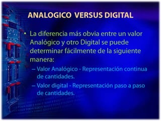 ANALOGICO  VERSUS DIGITALLa diferencia más obvia entre un valor Analógico y otro Digital se puede determinar fácilmente de la siguiente manera:Valor Analógico - Representación continua de cantidades. Valor digital - Representación paso a paso de cantidades. 