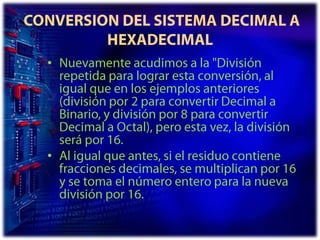  CONVERSION DEL SISTEMA DECIMAL A HEXADECIMALNuevamente acudimos a la "División repetida para lograr esta conversión, al igual que en los ejemplos anteriores (división por 2 para convertir Decimal a Binario, y división por 8 para convertir Decimal a Octal), pero esta vez, la división será por 16. Al igual que antes, si el residuo contiene fracciones decimales, se multiplican por 16 y se toma el número entero para la nueva división por 16. 