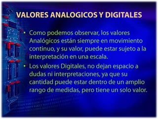 VALORES ANALOGICOS Y DIGITALESComo podemos observar, los valores Analógicos están siempre en movimiento continuo, y su valor, puede estar sujeto a la interpretación en una escala.Los valores Digitales, no dejan espacio a dudas ni interpretaciones, ya que su cantidad puede estar dentro de un amplio rango de medidas, pero tiene un solo valor.
