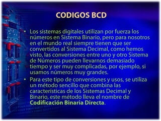  CODIGOS BCDLos sistemas digitales utilizan por fuerza los números en Sistema Binario, pero para nosotros en el mundo real siempre tienen que ser convertidos al Sistema Decimal, como hemos visto, las conversiones entre uno y otro Sistema de Números pueden llevarnos demasiado tiempo y ser muy complicadas, por ejemplo, si usamos números muy grandes. Para este tipo de conversiones y usos, se utiliza un método sencillo que combina las características de los Sistemas Decimal y Binario, este método lleva el nombre de Codificación Binaria Directa. 