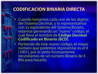 CODIFICACION BINARIA DIRECTACuando tomamos cada uno de los dígitos del Sistema Decimal, y lo representamos con su equivalente del Sistema Binario, estamos generando un "nuevo" código, el cuál lleva el nombre de Código Decimal Codificado en Binario (BCD).Partiendo de este nuevo código, el mayor número que podemos representar es el 9 (1001), por lo tanto forzosamente necesitamos de un número Binario de 4 Bits para hacerlo. 
