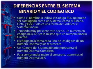  DIFERENCIAS ENTRE EL SISTEMA BINARIO Y EL CODIGO BCDComo el nombre lo indica, el Código BCD no puede ser catalogado como un Sistema (como el Binario, Octal y Hex). Sólo es una forma de Codificar el Sistema Binario. Teniendo muy presente este hecho, Un número en código BCD, NO es lo mismo que un número Binario Directo. El código BCD toma cada uno de los dígitos de un número Decimal y los representaUn número del Sistema Binario representa el número Decimal Completo. Para comprender mejor el concepto, usaremos el número Decimal 387. 