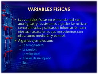 VARIABLES FISICASLas variables físicas en el mundo real son analógicas, y los sistemas digitales las utilizan como entradas y salidas de información para efectuar las acciones que necesitemos con ellas, como medición y control.Algunos ejemplos son:La temperatura. La presión. La velocidad. Niveles de un líquido. Etc.