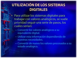 UTILIZACIÓN DE LOS SISTEMAS DIGITALESPara utilizar los sistemas digitales para trabajar con valores analógicos, se vuele prioridad seguir una serie de pasos, los cuáles serían: Convertir los valores analógicos a su equivalente digital. Utilizar esta información dependiendo de nuestras necesidades. Convertir de nuevo los valores procesados a su estado analógico. 