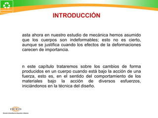 Hasta ahora en nuestro estudio de mecánica hemos asumido que los cuerpos son indeformables; esto no es cierto, aunque se justifica cuando los efectos de la deformaciones carecen de importancia. En este capítulo trataremos sobre los cambios de forma producidos en un cuerpo cuando está bajo la acción de una fuerza, esto es, en el sentido del comportamiento de los materiales bajo la acción de diversos esfuerzos, iniciándonos en la técnica del diseño. INTRODUCCIÓN 