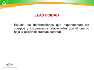 Estudia las deformaciones que experimentan los cuerpos y los procesos relacionados con el cuerpo bajo la acción de fuerzas externas. ELASTICIDAD 