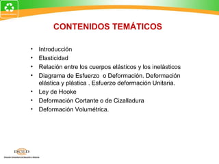 CONTENIDOS TEMÁTICOS

• Introducción
• Elasticidad
• Relación entre los cuerpos elásticos y los inelásticos
• Diagrama de Esfuerzo o Deformación. Deformación
  elástica y plástica . Esfuerzo deformación Unitaria.
• Ley de Hooke
• Deformación Cortante o de Cizalladura
• Deformación Volumétrica.
 