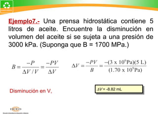 Ejemplo7.- Una prensa hidrostática contiene 5
litros de aceite. Encuentre la disminución en
volumen del aceite si se sujeta a una presión de
3000 kPa. (Suponga que B = 1700 MPa.)

     −P      − PV        −PV −(3 x 106 Pa)(5 L)
 B=        =        ∆V =    =
    ∆V / V    ∆V          B   (1.70 x 109 Pa)


                             ∆V = -8.82 mL
                              ∆V = -8.82 mL
Disminución en V,
 
