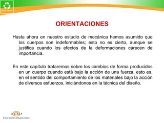 ORIENTACIONES
Hasta ahora en nuestro estudio de mecánica hemos asumido que
  los cuerpos son indeformables; esto no es cierto, aunque se
  justifica cuando los efectos de la deformaciones carecen de
  importancia.

En este capítulo trataremos sobre los cambios de forma producidos
  en un cuerpo cuando está bajo la acción de una fuerza, esto es,
  en el sentido del comportamiento de los materiales bajo la acción
  de diversos esfuerzos, iniciándonos en la técnica del diseño.
 