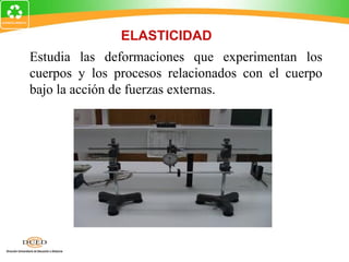 ELASTICIDAD
Estudia las deformaciones que experimentan los
cuerpos y los procesos relacionados con el cuerpo
bajo la acción de fuerzas externas.
 
