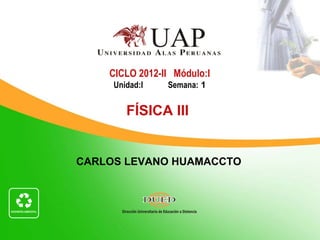 CICLO 2012-II Módulo:I
     Unidad:I   Semana: 1


        FÍSICA III


CARLOS LEVANO HUAMACCTO
 
