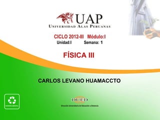 CICLO 2012-III Módulo:I
     Unidad:I    Semana: 1


        FÍSICA III


CARLOS LEVANO HUAMACCTO
 