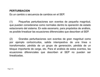 PERTURBACION
Es un cambio o secuencia de cambios en el SEP.
(1) Pequeñas perturbaciones son eventos de pequeña magnitud,
que pueden considerarse como normales dentro la operación de estado
estacionario del sistema. En este escenario, para propósitos de análisis,
es posible linealizar las ecuaciones diferenciales que describen al SEP.
(2) Grandes perturbaciones son eventos de gran magnitud como
Page  10
(2) Grandes perturbaciones son eventos de gran magnitud como
por ejemplo cortocircuitos, salida intempestiva de una línea o
transformador, pérdida de un grupo de generación, pérdida de un
bloque importante de carga, etc. Para el análisis de estos eventos, las
ecuaciones diferenciales que describen al SEP no pueden ser
linealizadas.
Roberto Ramírez A. 2013
 
