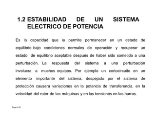 1.2 ESTABILIDAD DE UN SISTEMA
ELECTRICO DE POTENCIA
Page  20
Es la capacidad que le permite permanecer en un estado de
equilibrio bajo condiciones normales de operación y recuperar un
estado de equilibrio aceptable después de haber sido sometido a una
perturbación. La respuesta del sistema a una perturbación
involucra a muchos equipos. Por ejemplo un cortocircuito en un
elemento importante del sistema, despejado por el sistema de
protección causará variaciones en la potencia de transferencia, en la
velocidad del rotor de las máquinas y en las tensiones en las barras.
Roberto Ramírez A. 2013
 