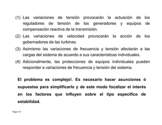(1) Las variaciones de tensión provocarán la actuación de los
reguladores de tensión de los generadores y equipos de
compensación reactiva de la transmisión.
(2) Las variaciones de velocidad provocarán la acción de los
gobernadores de las turbinas.
(3) Asimismo las variaciones de frecuencia y tensión afectarán a las
cargas del sistema de acuerdo a sus características individuales.
(4) Adicionalmente, las protecciones de equipos individuales pueden
Page  21
(4) Adicionalmente, las protecciones de equipos individuales pueden
responder a variaciones de frecuencia y tensión del sistema.
El problema es complejo!. Es necesario hacer asunciones ó
supuestos para simplificarlo y de este modo focalizar el interés
en los factores que influyen sobre el tipo específico de
estabilidad.
Roberto Ramírez A. 2013
 
