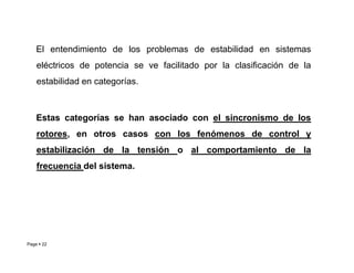 El entendimiento de los problemas de estabilidad en sistemas
eléctricos de potencia se ve facilitado por la clasificación de la
estabilidad en categorías.
Estas categorías se han asociado con el sincronismo de los
rotores, en otros casos con los fenómenos de control y
Page  22
rotores, en otros casos con los fenómenos de control y
estabilización de la tensión o al comportamiento de la
frecuencia del sistema.
Roberto Ramírez A. 2013
 