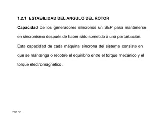 Page  24
1.2.1 ESTABILIDAD DEL ANGULO DEL ROTOR
Capacidad de los generadores síncronos un SEP para mantenerse
en sincronismo después de haber sido sometido a una perturbación.
Esta capacidad de cada máquina síncrona del sistema consiste en
que se mantenga o recobre el equilibrio entre el torque mecánico y el
torque e
el
le
ec
ct
tr
ro
om
ma
ag
gn
né
ét
ti
ic
co
o .
.
Roberto Ramírez A. 2013
 