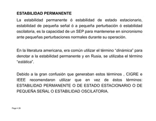 ESTABILIDAD PERMANENTE
La estabilidad permanente ó estabilidad de estado estacionario,
estabilidad de pequeña señal ó a pequeña perturbación ó estabilidad
oscilatoria, es la capacidad de un SEP para mantenerse en sincronismo
ante pequeñas perturbaciones normales durante su operación.
En la literatura americana, era común utilizar el término “dinámica” para
denotar a la estabilidad permanente y en Rusia, se utilizaba el término
“estática”.
Page  26
“estática”.
Debido a la gran confusión que generaban estos términos , CIGRE e
IEEE recomendaron utilizar que en vez de éstos términos:
ESTABILIDAD PERMANENTE O DE ESTADO ESTACIONARIO O DE
PEQUEÑA SEÑAL O ESTABILIDAD OSCILATORIA.
Roberto Ramírez A. 2013
 