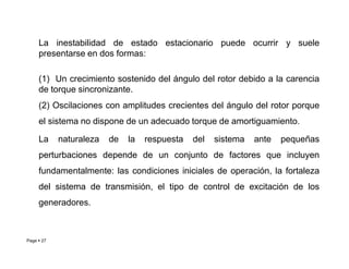 La inestabilidad de estado estacionario puede ocurrir y suele
presentarse en dos formas:
(1) Un crecimiento sostenido del ángulo del rotor debido a la carencia
de torque sincronizante.
(2) Oscilaciones con amplitudes crecientes del ángulo del rotor porque
el sistema no dispone de un adecuado torque de amortiguamiento.
La naturaleza de la respuesta del sistema ante pequeñas
Page  27
La naturaleza de la respuesta del sistema ante pequeñas
perturbaciones depende de un conjunto de factores que incluyen
fundamentalmente: las condiciones iniciales de operación, la fortaleza
del sistema de transmisión, el tipo de control de excitación de los
generadores.
Roberto Ramírez A. 2013
 