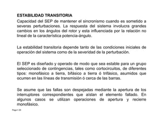 ESTABILIDAD TRANSITORIA
Capacidad del SEP de mantener el sincronismo cuando es sometido a
severas perturbaciones. La respuesta del sistema involucra grandes
cambios en los ángulos del rotor y esta influenciada por la relación no
lineal de la característica potencia-ángulo.
La estabilidad transitoria depende tanto de las condiciones iniciales de
operación del sistema como de la severidad de la perturbación.
El SEP es diseñado y operado de modo que sea estable para un grupo
Page  29
El SEP es diseñado y operado de modo que sea estable para un grupo
seleccionado de contingencias, tales como cortocircuitos, de diferentes
tipos: monofásico a tierra, bifásico a tierra ó trifásico, asumidos que
ocurren en las líneas de transmisión ó cerca de las barras.
Se asume que las fallas son despejadas mediante la apertura de los
interruptores correspondientes que aíslan el elemento fallado. En
algunos casos se utilizan operaciones de apertura y recierre
monofásico.
Roberto Ramírez A. 2013
 