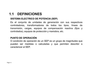 SISTEMA ELECTRICO DE POTENCIA (SEP)
Es el conjunto de unidades de generación con sus respectivos
controladores, transformadores de todos los tipos, líneas de
transmisión, cargas, equipos de compensación reactiva (fijos y
controlados), equipos de protección y maniobra, etc.
1.1 DEFINICIONES
Page  3
PUNTO DE OPERACIÓN
O condición de operación de un SEP es un grupo de magnitudes que
pueden ser medidas o calculadas y que permiten describir o
caracterizar al SEP.
Roberto Ramírez A. 2013
 