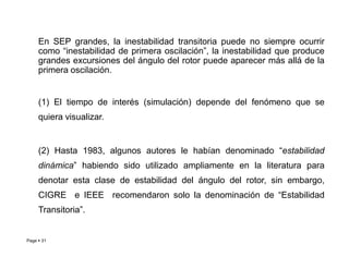 En SEP grandes, la inestabilidad transitoria puede no siempre ocurrir
como “inestabilidad de primera oscilación”, la inestabilidad que produce
grandes excursiones del ángulo del rotor puede aparecer más allá de la
primera oscilación.
(1) El tiempo de interés (simulación) depende del fenómeno que se
quiera visualizar.
Page  31
(2) Hasta 1983, algunos autores le habían denominado “estabilidad
dinámica” habiendo sido utilizado ampliamente en la literatura para
denotar esta clase de estabilidad del ángulo del rotor, sin embargo,
CIGRE e IEEE recomendaron solo la denominación de “Estabilidad
Transitoria”.
Roberto Ramírez A. 2013
 