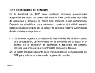 1.2.2 ESTABILIDAD DE TENSION
Es la habilidad del SEP para mantener tensiones estacionarias
aceptables en todas las barras del sistema bajo condiciones normales
de operación y después de haber sido sometido a una perturbación.
Depende de la habilidad para mantener o recobrar el equilibrio entre la
potencia reactiva exigida por la carga y la potencia reactiva suministrada
desde el sistema de potencia.
Page  34
(1) Un sistema ingresa a un estado de inestabilidad de tensión cuando
una perturbación, un incremento en la demanda de la carga, o un
cambio en la condición de operación ó topología del sistema,
provoca una progresiva e incontrolable caída en la tensión.
(2) El factor principal causante de la inestabilidad es la incapacidad del
SEP para satisfacer la demanda de potencia reactiva.
Roberto Ramírez A. 2013
 