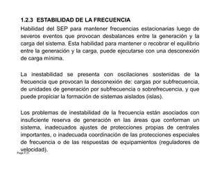 1.2.3 ESTABILIDAD DE LA FRECUENCIA
Habilidad del SEP para mantener frecuencias estacionarias luego de
severos eventos que provocan desbalances entre la generación y la
carga del sistema. Esta habilidad para mantener o recobrar el equilibrio
entre la generación y la carga, puede ejecutarse con una desconexión
de carga mínima.
La inestabilidad se presenta con oscilaciones sostenidas de la
frecuencia que provocan la desconexión de: cargas por subfrecuencia,
Page  37
de unidades de generación por subfrecuencia o sobrefrecuencia, y que
puede propiciar la formación de sistemas aislados (islas).
Los problemas de inestabilidad de la frecuencia están asociados con
insuficiente reserva de generación en las áreas que conforman un
sistema, inadecuados ajustes de protecciones propias de centrales
importantes, o inadecuada coordinación de las protecciones especiales
de frecuencia o de las respuestas de equipamientos (reguladores de
velocidad). Roberto Ramírez A. 2013
 