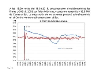 A las 18:20 horas del 18.03.2013, desconectaron simultáneamente las
líneas L-2051/L-2052 por fallas bifásicas, cuando se transmitía 435.6 MW
de Centro a Sur. La separación de los sistemas provocó sobrefrecuencia
en el Centro Norte y subfrecuencia en el Sur.
Page  38 Roberto Ramírez A. 2013
 