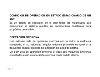 CONDICION DE OPERACIÓN EN ESTADO ESTACIONARIO DE UN
SEP
Es un estado de operación en el cual todas las magnitudes que
caracterizan al sistema pueden ser consideradas constantes para
propósitos de análisis.
OPERACIÓN SÍNCRONA
Page  4
OPERACIÓN SÍNCRONA
Una máquina esta en operación síncrona con la red a la cual esta
conectada, si su velocidad angular eléctrica promedio es igual a la
frecuencia angular eléctrica de la tensión de la red de alterna.
Un SEP esta en operación síncrona si todas sus máquinas síncronas
conectadas están en operación síncrona con la red de alterna.
Roberto Ramírez A. 2013
 