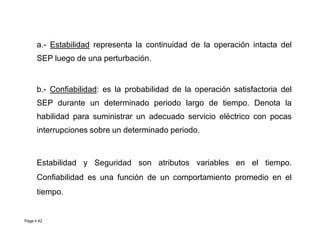 a.- Estabilidad representa la continuidad de la operación intacta del
SEP luego de una perturbación.
b.- Confiabilidad: es la probabilidad de la operación satisfactoria del
SEP durante un determinado periodo largo de tiempo. Denota la
habilidad para suministrar un adecuado servicio eléctrico con pocas
Page  42
interrupciones sobre un determinado periodo.
Estabilidad y Seguridad son atributos variables en el tiempo.
Confiabilidad es una función de un comportamiento promedio en el
tiempo.
Roberto Ramírez A. 2013
 