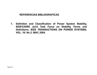 REFERENCIAS BIBLIOGRAFICAS
1. Definition and Classification of Power System Stability,
IEEE/CIGRE Joint Task Force on Stability Terms and
Definitions, IEEE TRANSACTIONS ON POWER SYSTEMS;
VOL. 19; No 2, MAY, 2004.
Page  43 Roberto Ramírez A. 2013
 