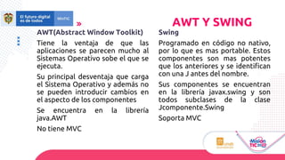 AWT(Abstract Window Toolkit)
Tiene la ventaja de que las
aplicaciones se parecen mucho al
Sistemas Operativo sobe el que se
ejecuta.
Su principal desventaja que carga
el Sistema Operativo y además no
se pueden introducir cambios en
el aspecto de los componentes
Se encuentra en la librería
java.AWT
No tiene MVC
AWT Y SWING
Swing
Programado en código no nativo,
por lo que es mas portable. Estos
componentes son mas potentes
que los anteriores y se identifican
con una J antes del nombre.
Sus componentes se encuentran
en la librería javax.swing y son
todos subclases de la clase
Jcomponente.Swing
Soporta MVC
 