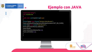 Ejemplo con JAVA
import javax.swing.*;
class HolaMundo
{
public static void main(String[] args)
{
JFrame frame=new JFrame("Ventana Hola Mundo");
frame.setDefaultCloseOperation(WindowConstants.EXIT_ON_CLOSE);
JLabel label=new JLabel("Hola Mundo");
frame.getContentPane().add(label);
frame.pack();
frame.setLocationRelativeTo(null);
frame.setVisible(true);
}
}
 