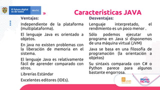 Ventajas:
Independiente de la plataforma
(multiplataforma).
El lenguaje Java es orientado a
objetos.
En java no existen problemas con
la liberación de memoria en el
sistema.
El lenguaje Java es relativamente
fácil de aprender comparado con
otros.
Librerías Estándar
Excelentes editores (IDEs).
Caracteristicas JAVA
Desventajas:
Lenguaje interpretado, el
rendimiento es un poco menor .
Sólo podemos ejecutar un
programa en Java si disponemos
de una máquina virtual (JVM)
Java se basa en una filosofía de
programación (la orientación a
objetos)
Su sintaxis comparada con C# o
Python parece para algunos
bastante engorrosa.
 